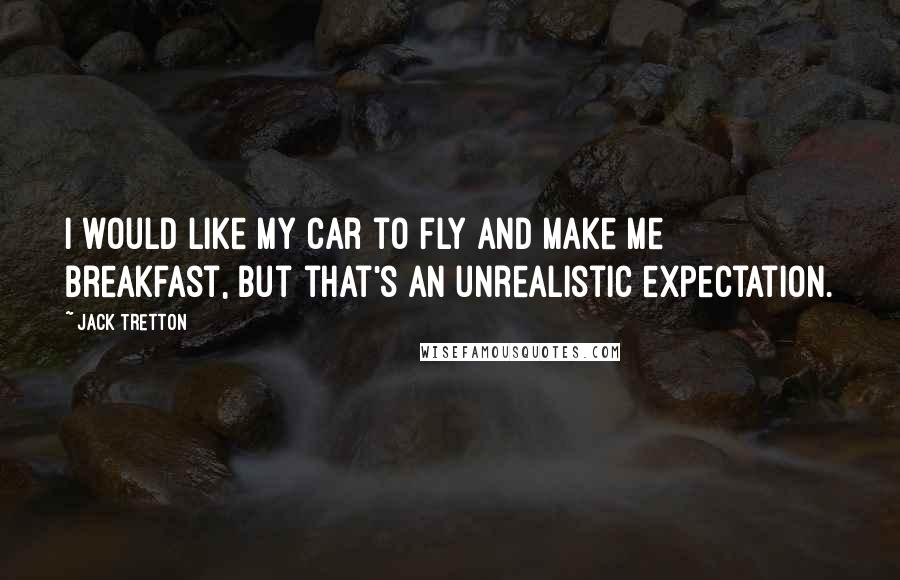 Jack Tretton Quotes: I would like my car to fly and make me breakfast, but that's an unrealistic expectation.