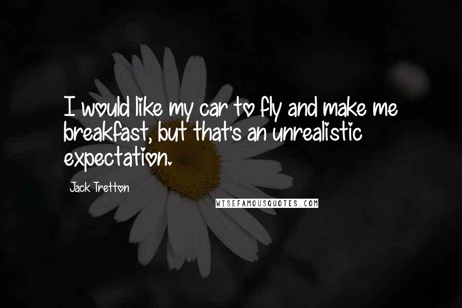 Jack Tretton Quotes: I would like my car to fly and make me breakfast, but that's an unrealistic expectation.