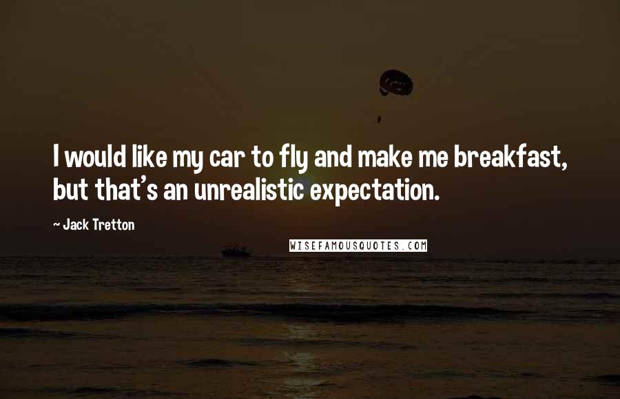 Jack Tretton Quotes: I would like my car to fly and make me breakfast, but that's an unrealistic expectation.