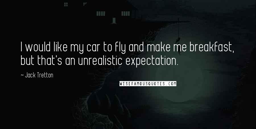 Jack Tretton Quotes: I would like my car to fly and make me breakfast, but that's an unrealistic expectation.