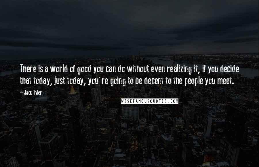 Jack Tyler Quotes: There is a world of good you can do without even realizing it, if you decide that today, just today, you're going to be decent to the people you meet.