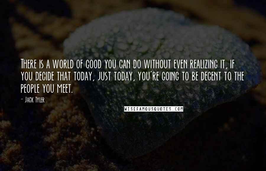 Jack Tyler Quotes: There is a world of good you can do without even realizing it, if you decide that today, just today, you're going to be decent to the people you meet.