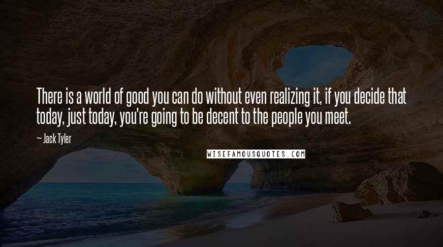 Jack Tyler Quotes: There is a world of good you can do without even realizing it, if you decide that today, just today, you're going to be decent to the people you meet.
