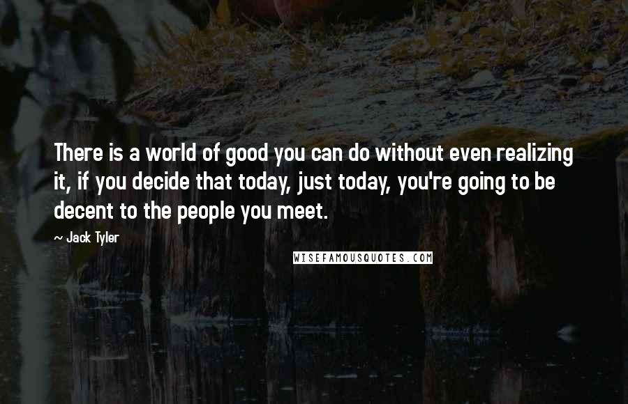 Jack Tyler Quotes: There is a world of good you can do without even realizing it, if you decide that today, just today, you're going to be decent to the people you meet.