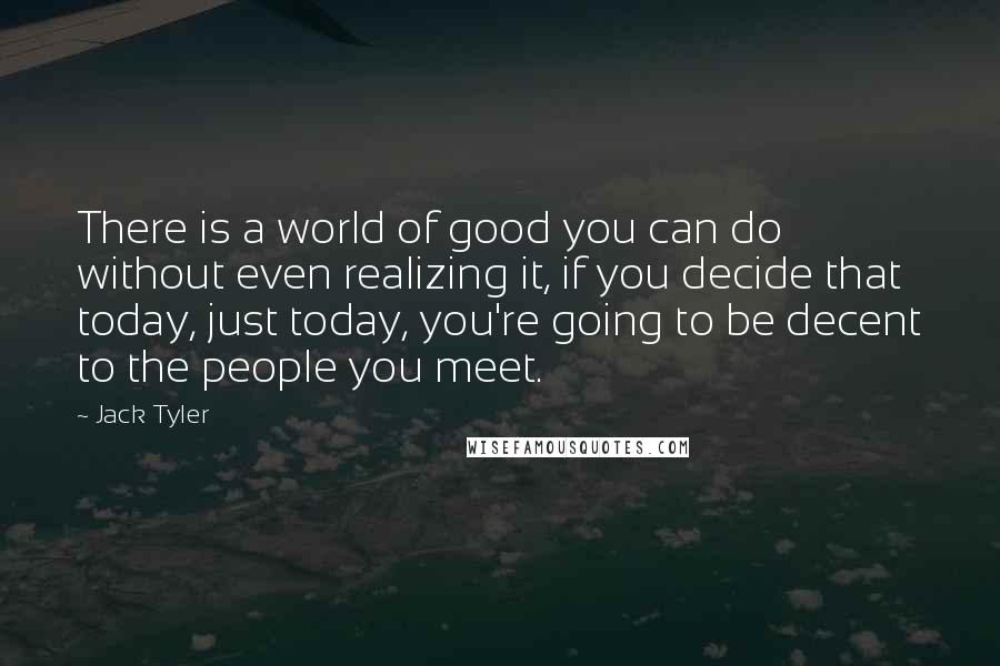 Jack Tyler Quotes: There is a world of good you can do without even realizing it, if you decide that today, just today, you're going to be decent to the people you meet.