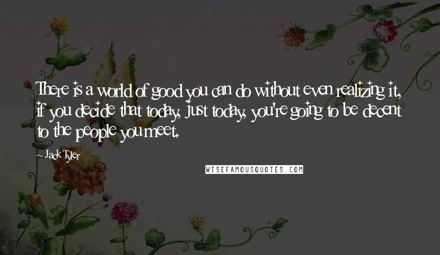 Jack Tyler Quotes: There is a world of good you can do without even realizing it, if you decide that today, just today, you're going to be decent to the people you meet.