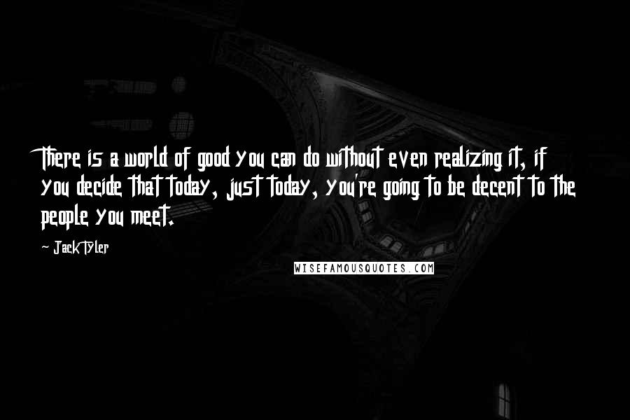 Jack Tyler Quotes: There is a world of good you can do without even realizing it, if you decide that today, just today, you're going to be decent to the people you meet.