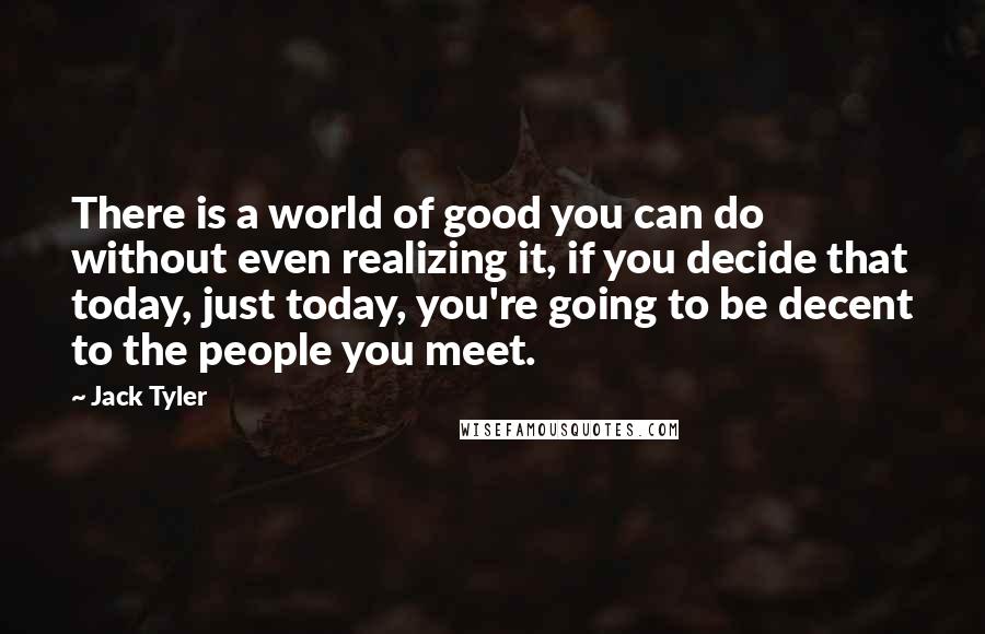 Jack Tyler Quotes: There is a world of good you can do without even realizing it, if you decide that today, just today, you're going to be decent to the people you meet.