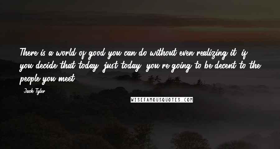 Jack Tyler Quotes: There is a world of good you can do without even realizing it, if you decide that today, just today, you're going to be decent to the people you meet.
