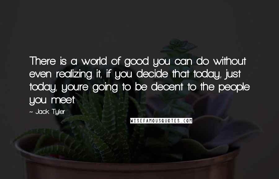 Jack Tyler Quotes: There is a world of good you can do without even realizing it, if you decide that today, just today, you're going to be decent to the people you meet.