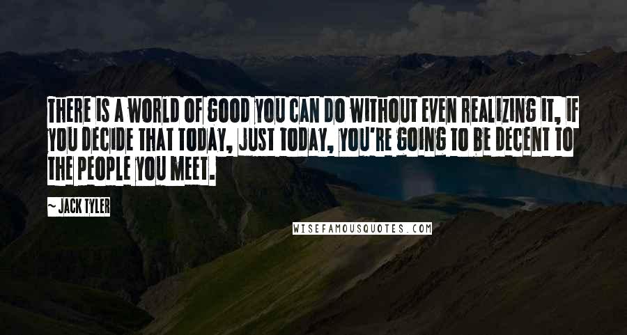 Jack Tyler Quotes: There is a world of good you can do without even realizing it, if you decide that today, just today, you're going to be decent to the people you meet.
