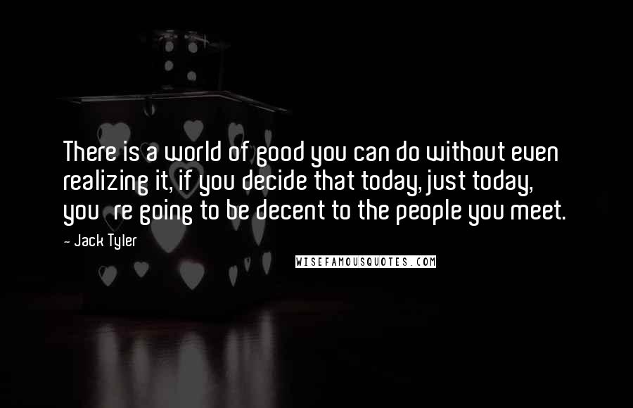 Jack Tyler Quotes: There is a world of good you can do without even realizing it, if you decide that today, just today, you're going to be decent to the people you meet.