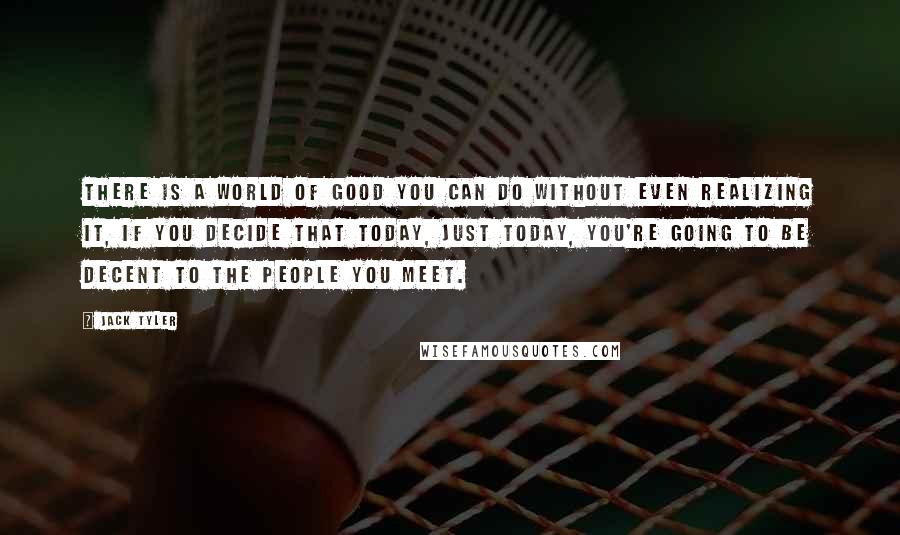 Jack Tyler Quotes: There is a world of good you can do without even realizing it, if you decide that today, just today, you're going to be decent to the people you meet.
