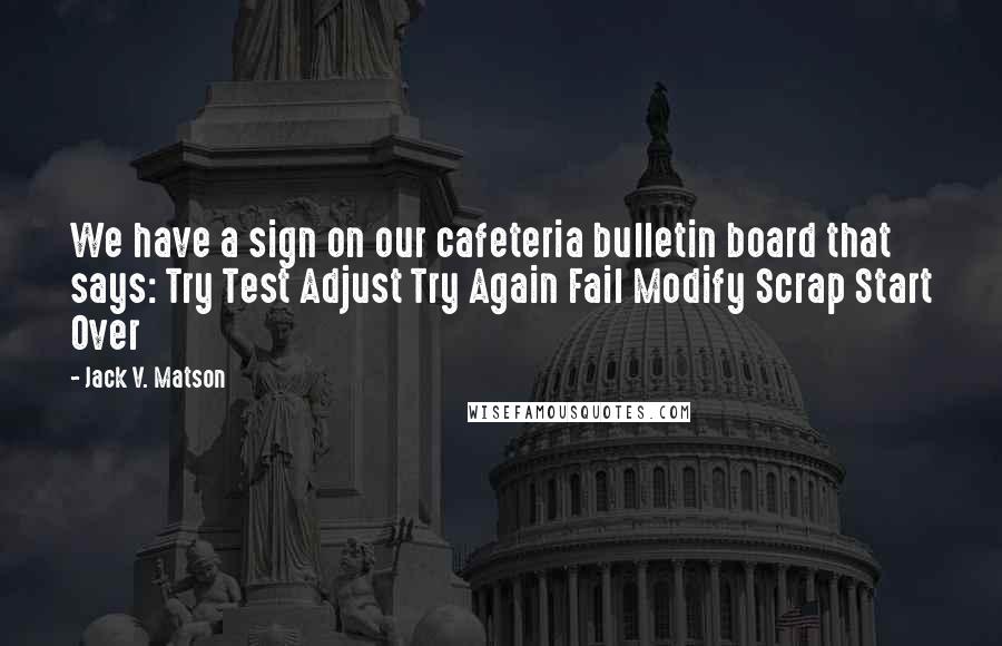 Jack V. Matson Quotes: We have a sign on our cafeteria bulletin board that says: Try Test Adjust Try Again Fail Modify Scrap Start Over