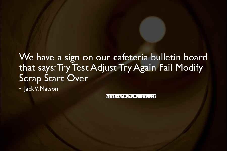 Jack V. Matson Quotes: We have a sign on our cafeteria bulletin board that says: Try Test Adjust Try Again Fail Modify Scrap Start Over