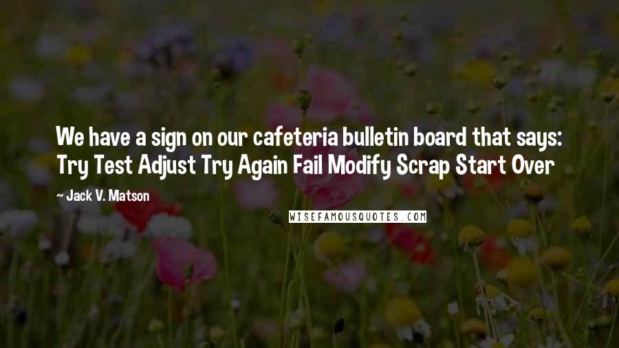 Jack V. Matson Quotes: We have a sign on our cafeteria bulletin board that says: Try Test Adjust Try Again Fail Modify Scrap Start Over