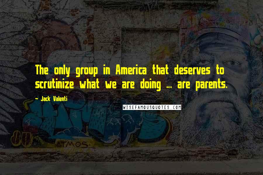 Jack Valenti Quotes: The only group in America that deserves to scrutinize what we are doing ... are parents.