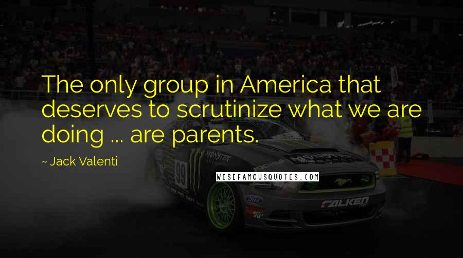 Jack Valenti Quotes: The only group in America that deserves to scrutinize what we are doing ... are parents.