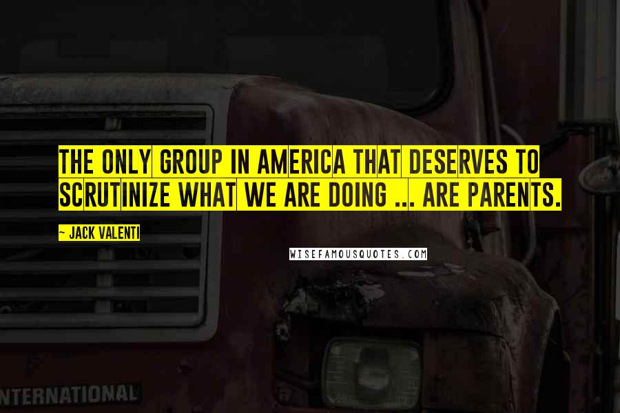 Jack Valenti Quotes: The only group in America that deserves to scrutinize what we are doing ... are parents.