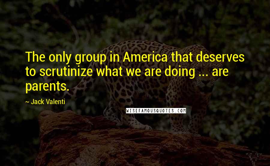 Jack Valenti Quotes: The only group in America that deserves to scrutinize what we are doing ... are parents.