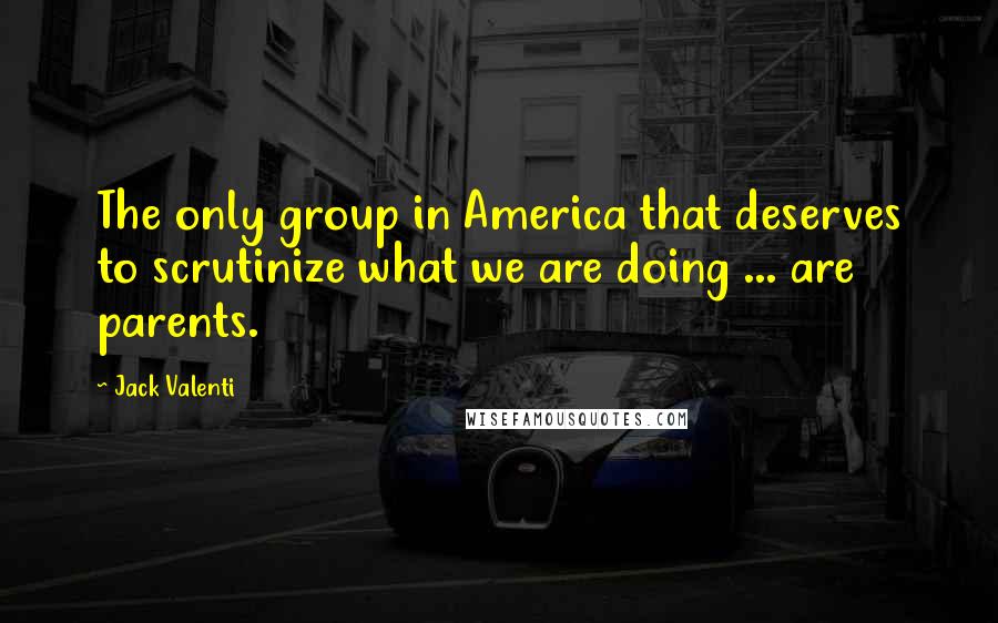 Jack Valenti Quotes: The only group in America that deserves to scrutinize what we are doing ... are parents.