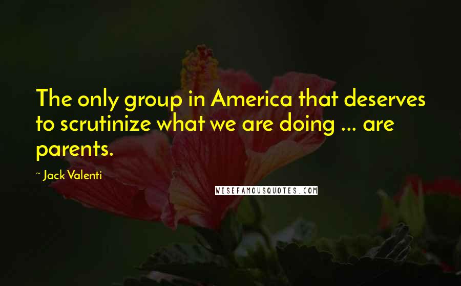 Jack Valenti Quotes: The only group in America that deserves to scrutinize what we are doing ... are parents.