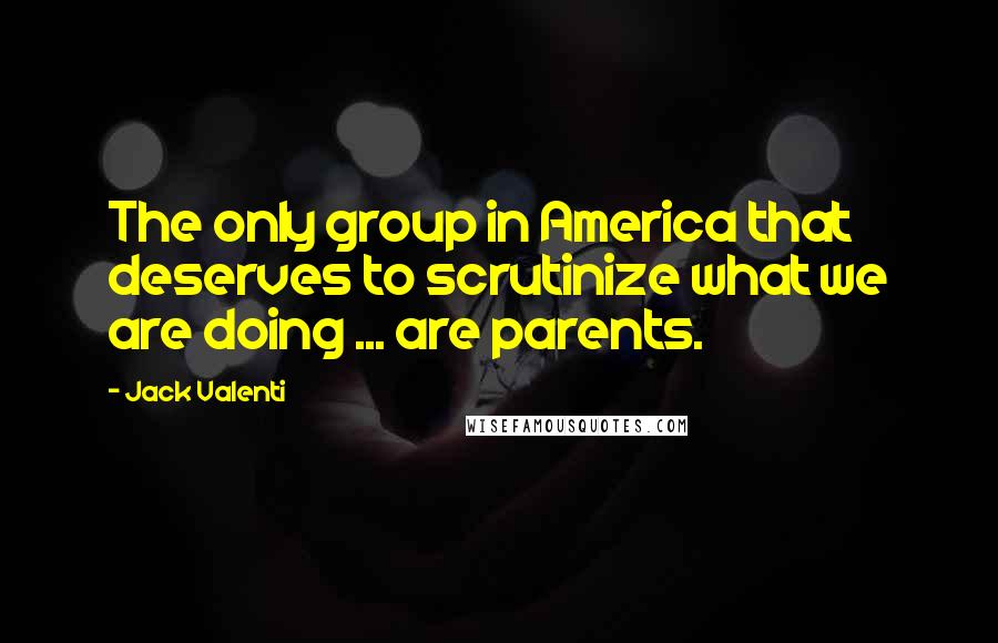 Jack Valenti Quotes: The only group in America that deserves to scrutinize what we are doing ... are parents.