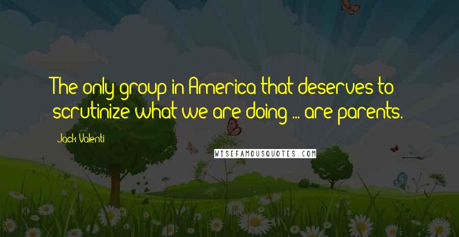 Jack Valenti Quotes: The only group in America that deserves to scrutinize what we are doing ... are parents.