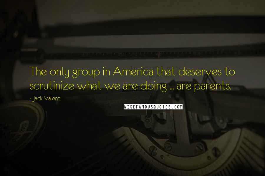 Jack Valenti Quotes: The only group in America that deserves to scrutinize what we are doing ... are parents.