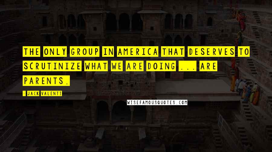 Jack Valenti Quotes: The only group in America that deserves to scrutinize what we are doing ... are parents.