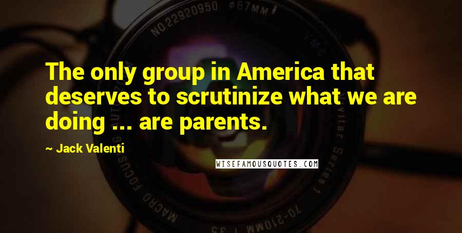 Jack Valenti Quotes: The only group in America that deserves to scrutinize what we are doing ... are parents.