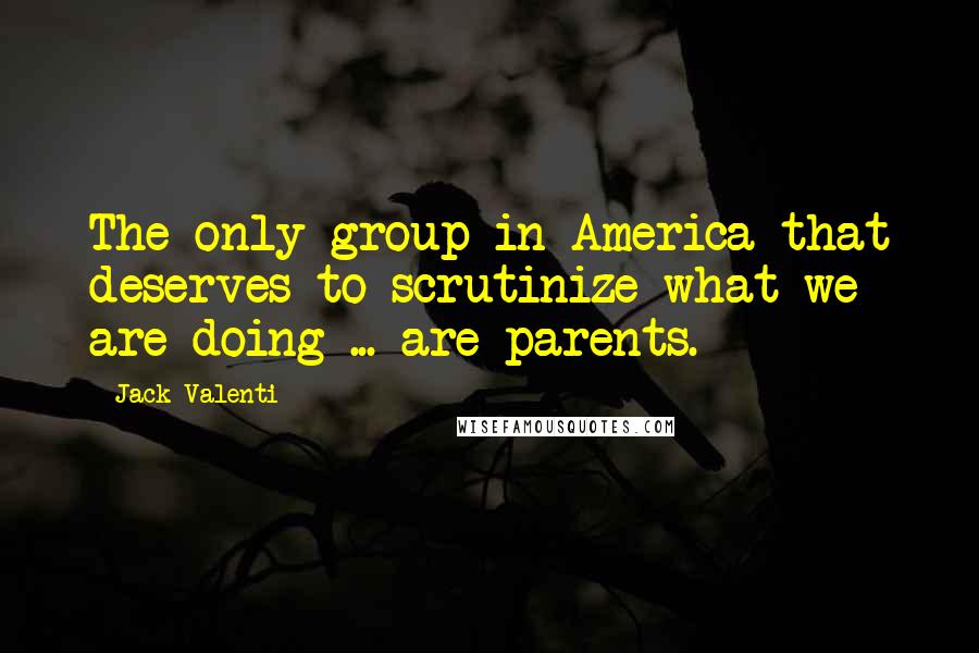 Jack Valenti Quotes: The only group in America that deserves to scrutinize what we are doing ... are parents.