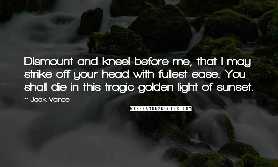 Jack Vance Quotes: Dismount and kneel before me, that I may strike off your head with fullest ease. You shall die in this tragic golden light of sunset.