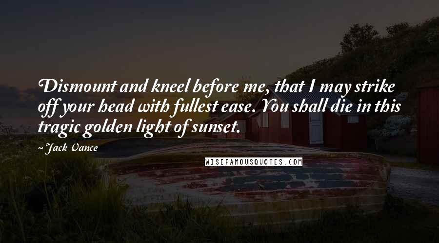 Jack Vance Quotes: Dismount and kneel before me, that I may strike off your head with fullest ease. You shall die in this tragic golden light of sunset.