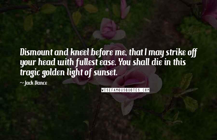 Jack Vance Quotes: Dismount and kneel before me, that I may strike off your head with fullest ease. You shall die in this tragic golden light of sunset.