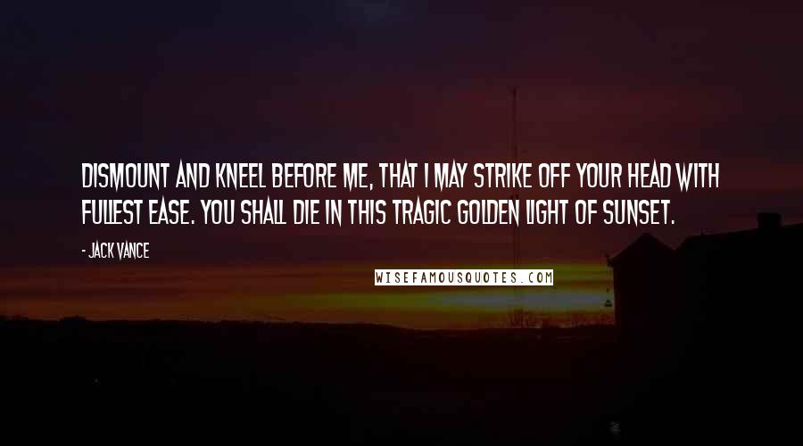 Jack Vance Quotes: Dismount and kneel before me, that I may strike off your head with fullest ease. You shall die in this tragic golden light of sunset.