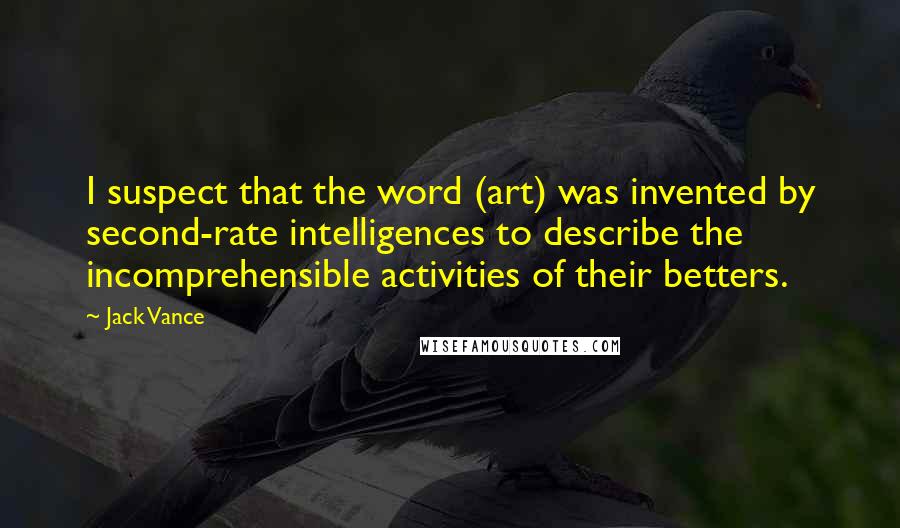 Jack Vance Quotes: I suspect that the word (art) was invented by second-rate intelligences to describe the incomprehensible activities of their betters.