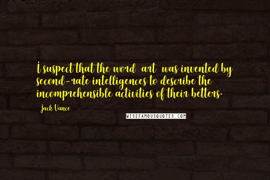 Jack Vance Quotes: I suspect that the word (art) was invented by second-rate intelligences to describe the incomprehensible activities of their betters.