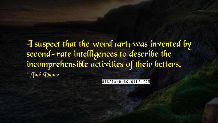 Jack Vance Quotes: I suspect that the word (art) was invented by second-rate intelligences to describe the incomprehensible activities of their betters.