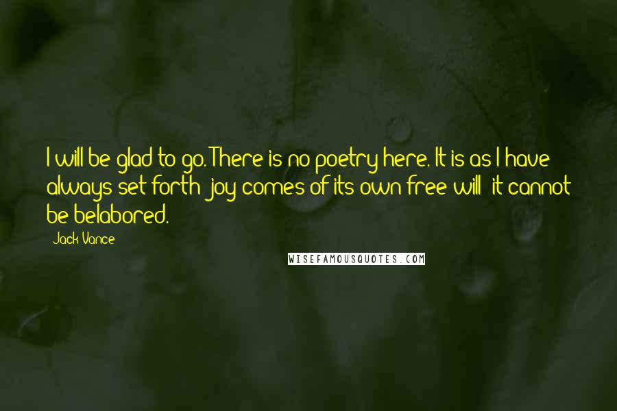 Jack Vance Quotes: I will be glad to go. There is no poetry here. It is as I have always set forth: joy comes of its own free will; it cannot be belabored.