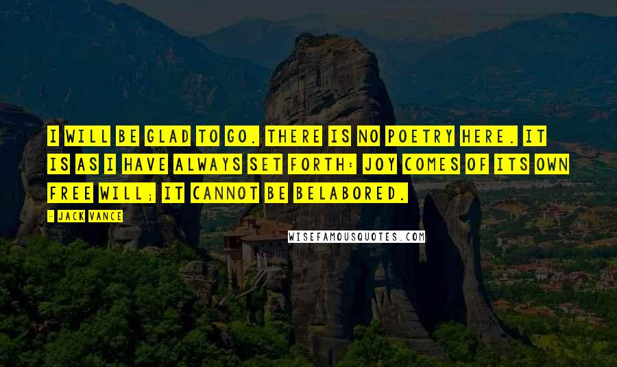 Jack Vance Quotes: I will be glad to go. There is no poetry here. It is as I have always set forth: joy comes of its own free will; it cannot be belabored.