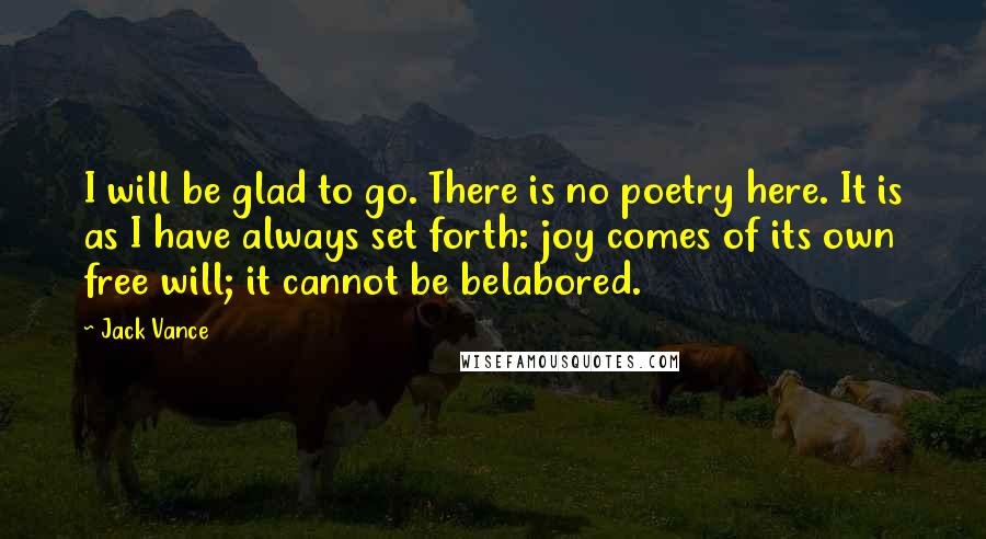 Jack Vance Quotes: I will be glad to go. There is no poetry here. It is as I have always set forth: joy comes of its own free will; it cannot be belabored.