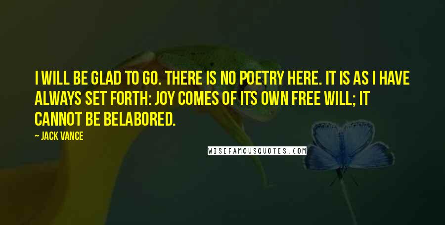 Jack Vance Quotes: I will be glad to go. There is no poetry here. It is as I have always set forth: joy comes of its own free will; it cannot be belabored.