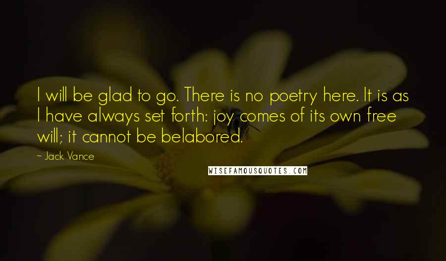 Jack Vance Quotes: I will be glad to go. There is no poetry here. It is as I have always set forth: joy comes of its own free will; it cannot be belabored.