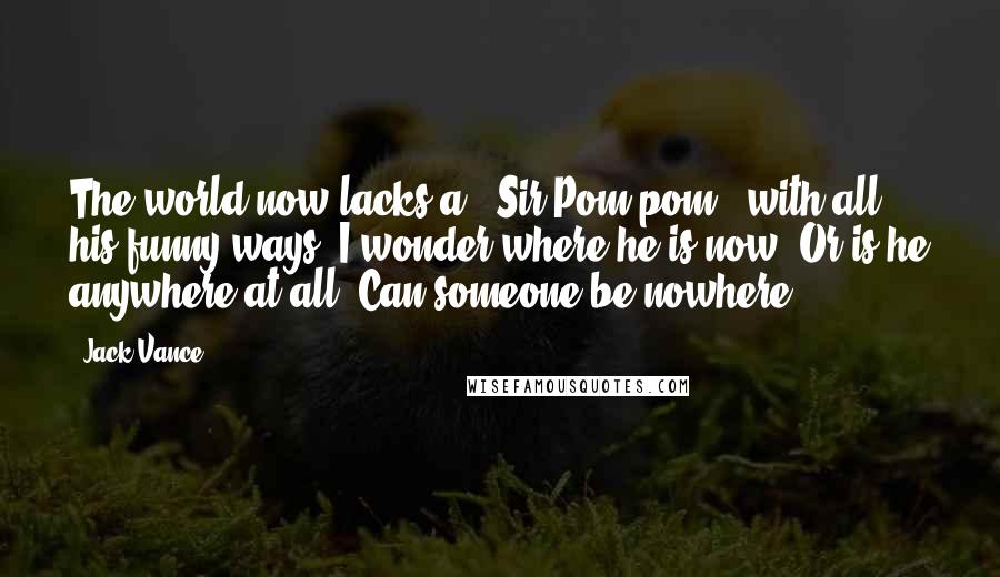 Jack Vance Quotes: The world now lacks a " Sir Pom-pom", with all his funny ways! I wonder where he is now? Or is he anywhere at all? Can someone be nowhere?