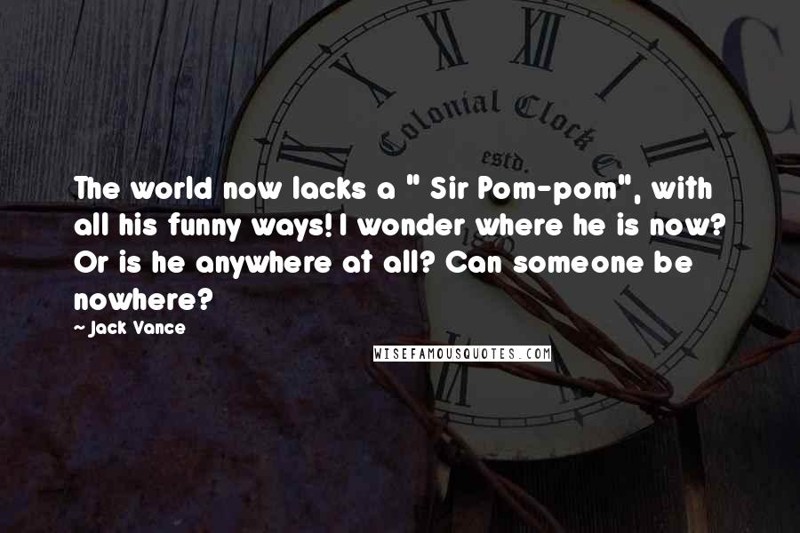 Jack Vance Quotes: The world now lacks a " Sir Pom-pom", with all his funny ways! I wonder where he is now? Or is he anywhere at all? Can someone be nowhere?