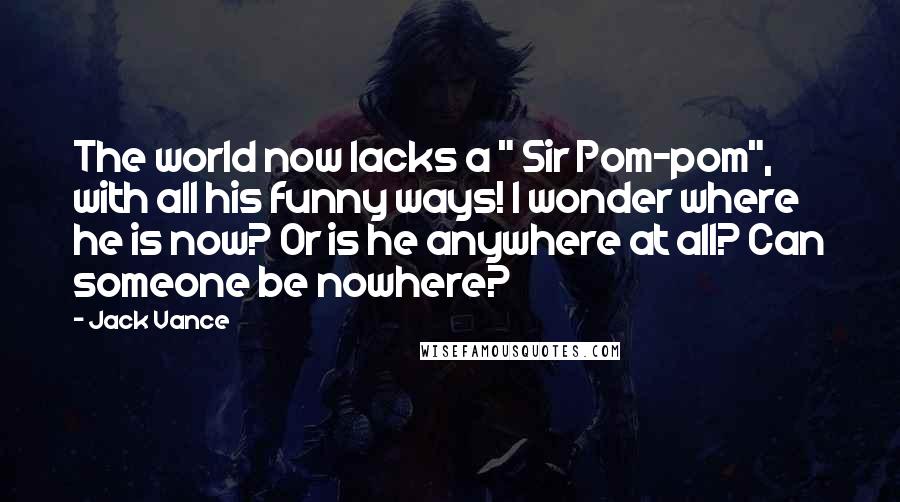 Jack Vance Quotes: The world now lacks a " Sir Pom-pom", with all his funny ways! I wonder where he is now? Or is he anywhere at all? Can someone be nowhere?