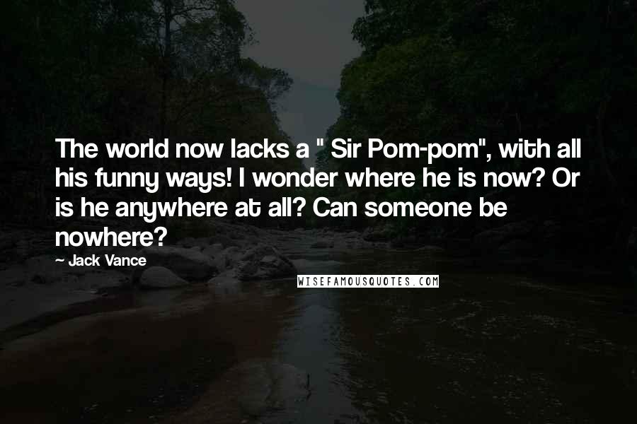 Jack Vance Quotes: The world now lacks a " Sir Pom-pom", with all his funny ways! I wonder where he is now? Or is he anywhere at all? Can someone be nowhere?