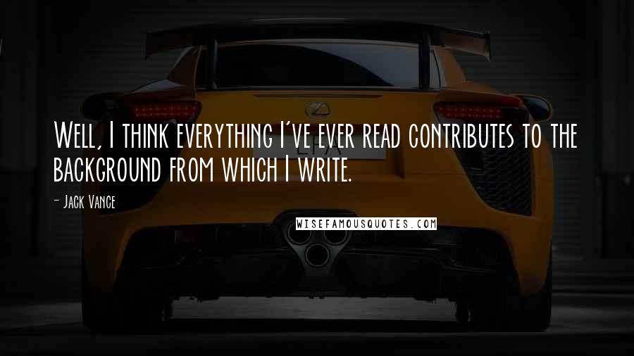 Jack Vance Quotes: Well, I think everything I've ever read contributes to the background from which I write.