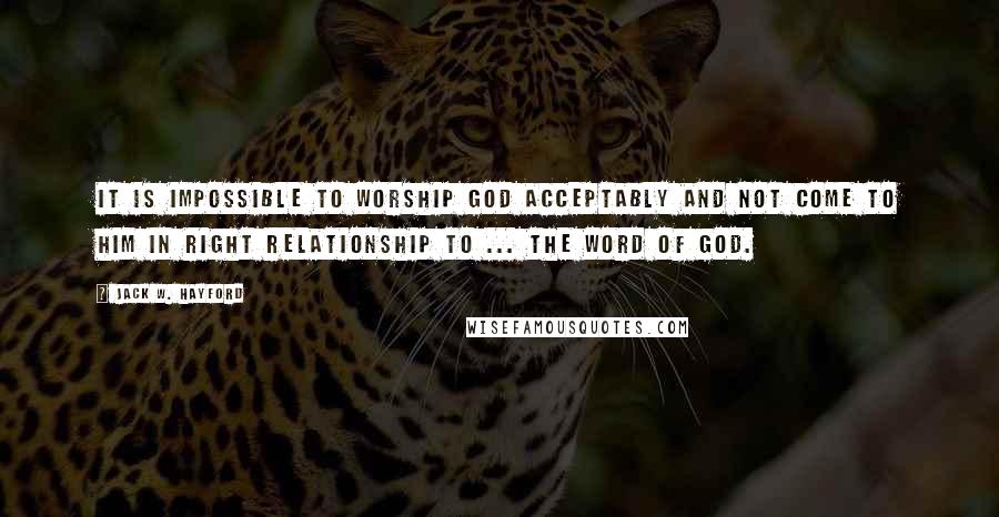 Jack W. Hayford Quotes: It is impossible to worship God acceptably and not come to Him in right relationship to ... the Word of God.